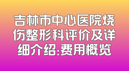 吉林市中心医院烧伤整形科评价及详细介绍：费用概览