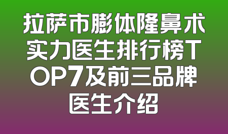 拉萨市膨体隆鼻术实力医生排行榜TOP7及前三品牌医生介绍