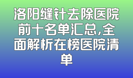 洛阳缝针去除医院前十名单汇总，全面解析在榜医院清单
