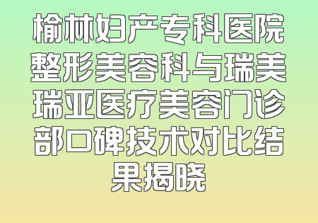 榆林妇产专科医院整形美容科与瑞美瑞亚医疗美容门诊部口碑技术对比结果揭晓