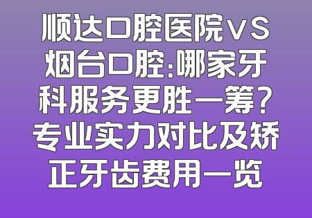 顺达口腔医院vs烟台口腔：哪家牙科服务更胜一筹？专业实力对比及矫正牙齿费用一览