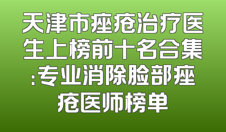天津市痤疮治疗医生上榜前十名合集：专业消除脸部痤疮医师榜单