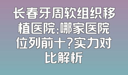 长春牙周软组织移植医院：哪家医院位列前十？实力对比解析