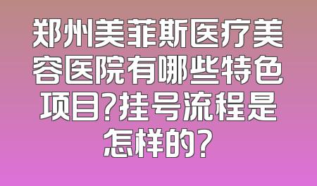 郑州美菲斯医疗美容医院有哪些特色项目？挂号流程是怎样的？