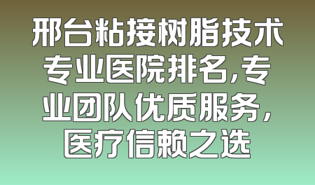 邢台粘接树脂技术专业医院排名，专业团队优质服务，医疗信赖之选