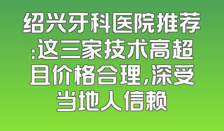 绍兴牙科医院推荐：这三家技术高超且价格合理，深受当地人信赖