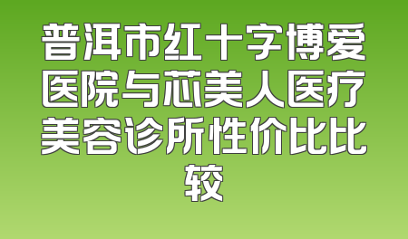普洱市红十字博爱医院与芯美人医疗美容诊所性价比比较