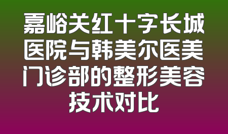嘉峪关红十字长城医院与韩美尔医美门诊部的整形美容技术对比