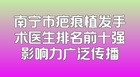 南宁市疤痕植发手术医生排名前十强影响力广泛传播