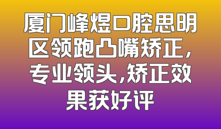 厦门峰煜口腔思明区领跑凸嘴矫正，专业领头，矫正效果获好评