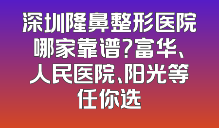 深圳隆鼻整形医院哪家靠谱？富华、人民医院、阳光等任你选