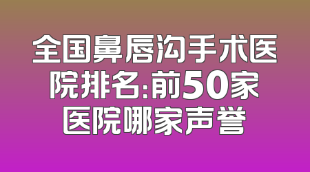 全国鼻唇沟手术医院排名：前50家医院哪家声誉