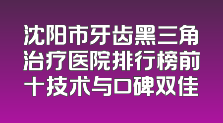 沈阳市牙齿黑三角治疗医院排行榜前十技术与口碑双佳