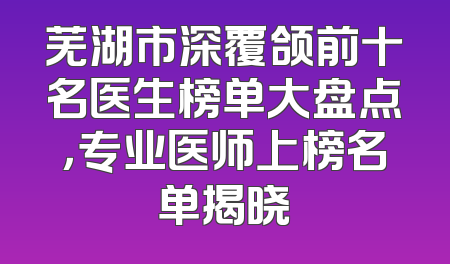 芜湖市深覆颌前十名医生榜单大盘点，专业医师上榜名单揭晓