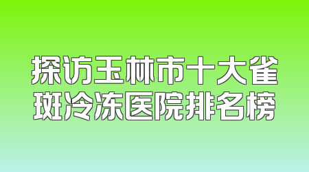 探访玉林市十大雀斑冷冻医院排名榜