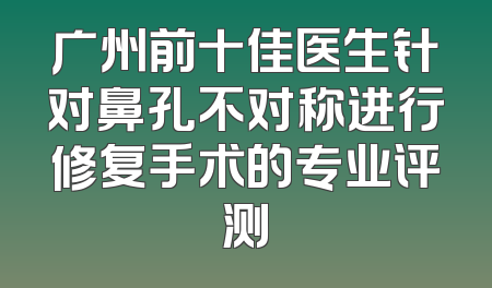 广州前十佳医生针对鼻孔不对称进行修复手术的专业评测