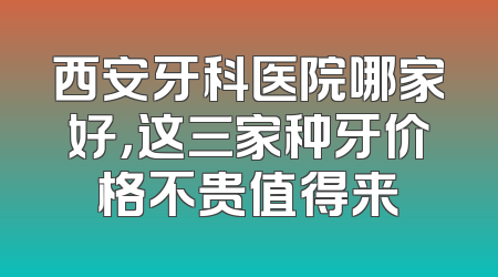 西安牙科医院哪家好，这三家种牙价格不贵值得来