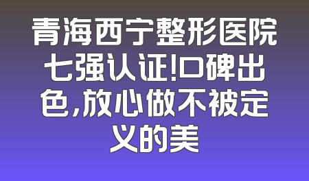 青海西宁整形医院七强认证！口碑出色，放心做不被定义的美