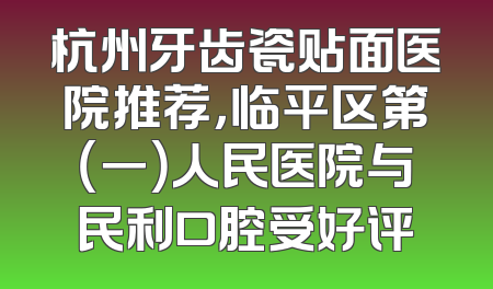 杭州牙齿瓷贴面医院推荐，临平区第（一）人民医院与民利口腔受好评