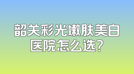 韶关彩光嫩肤美白医院怎么选？
