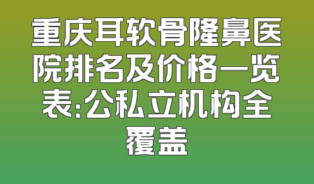 重庆耳软骨隆鼻医院排名及价格一览表：公私立机构全覆盖