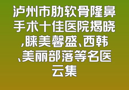 泸州市肋软骨隆鼻手术十佳医院揭晓，睐美馨盛、西韩、美丽部落等名医云集