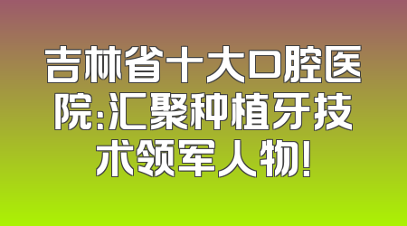 吉林省十大口腔医院：汇聚种植牙技术领军人物！