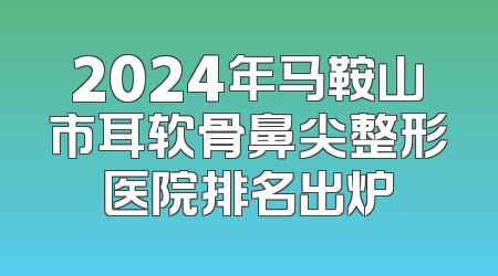 2024年马鞍山市耳软骨鼻尖整形医院排名出炉