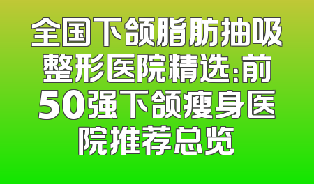 全国下颌脂肪抽吸整形医院精选：前50强下颌瘦身医院推荐总览