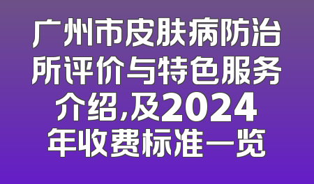 广州市皮肤病防治所评价与特色服务介绍，及2024年收费标准一览