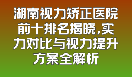 湖南视力矫正医院前十排名揭晓，实力对比与视力提升方案全解析