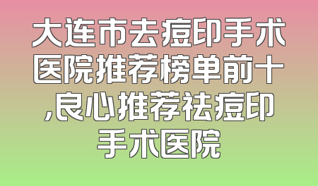 大连市去痘印手术医院推荐榜单前十，良心推荐祛痘印手术医院