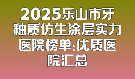 2025乐山市牙釉质仿生涂层实力医院榜单：优质医院汇总