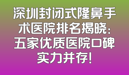 深圳封闭式隆鼻手术医院排名揭晓：五家优质医院口碑实力并存！