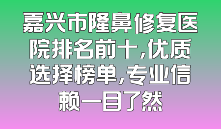 嘉兴市隆鼻修复医院排名前十，优质选择榜单，专业信赖一目了然