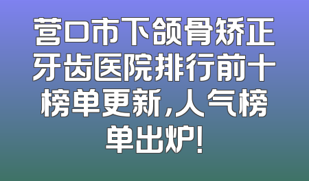 营口市下颌骨矫正牙齿医院排行前十榜单更新，人气榜单出炉！