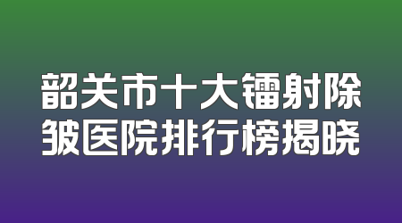 韶关市十大镭射除皱医院排行榜揭晓