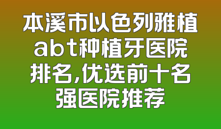 本溪市以色列雅植abt种植牙医院排名，优选前十名强医院推荐