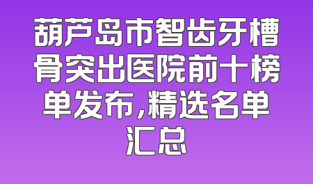 葫芦岛市智齿牙槽骨突出医院前十榜单发布，精选名单汇总