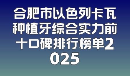 合肥市以色列卡瓦种植牙综合实力前十口碑排行榜单2025