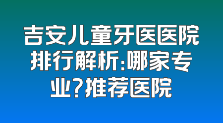 吉安儿童牙医医院排行解析：哪家专业？推荐医院