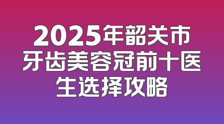 2025年韶关市牙齿美容冠前十医生选择攻略