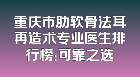 重庆市肋软骨法耳再造术专业医生排行榜：可靠之选