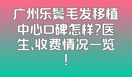 广州乐鬓毛发移植中心口碑怎样？医生、收费情况一览！