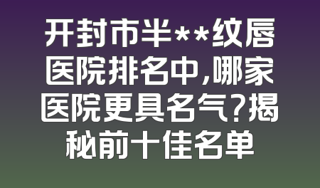 开封市半**纹唇医院排名中，哪家医院更具名气？揭秘前十佳名单