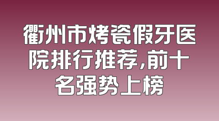 衢州市烤瓷假牙医院排行推荐，前十名强势上榜