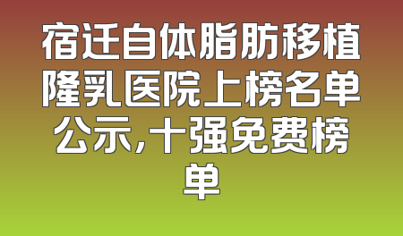 宿迁自体脂肪移植隆乳医院上榜名单公示，十强免费榜单