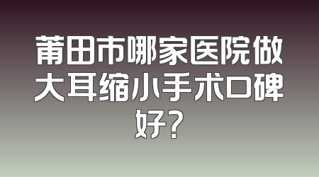 莆田市哪家医院做大耳缩小手术口碑好？