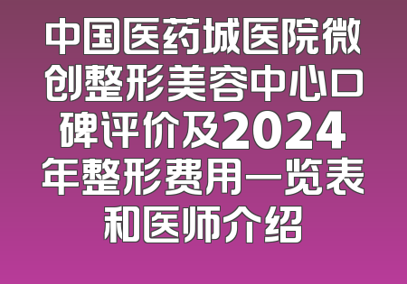 中国医药城医院微创整形美容中心口碑评价及2024年整形费用一览表和医师介绍