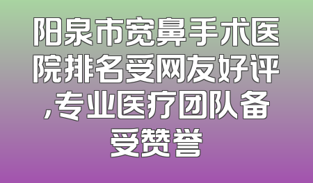 阳泉市宽鼻手术医院排名受网友好评，专业医疗团队备受赞誉